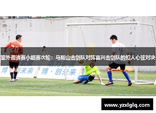室外邀请赛小组赛次轮：马鞍山击剑队对阵嘉兴击剑队的扣人心弦对决