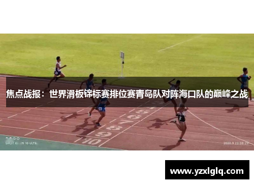 焦点战报：世界滑板锦标赛排位赛青岛队对阵海口队的巅峰之战